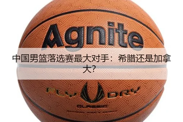 中国男篮落选赛最大对手：希腊还是加拿大？