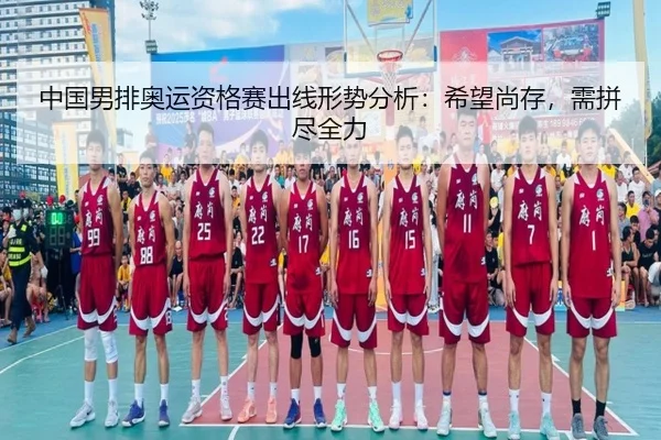 中国男排奥运资格赛出线形势分析：希望尚存，需拼尽全力